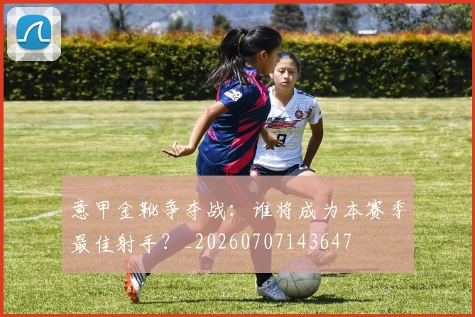 意甲金靴争夺战：谁将成为本赛季最佳射手？_20260707143647