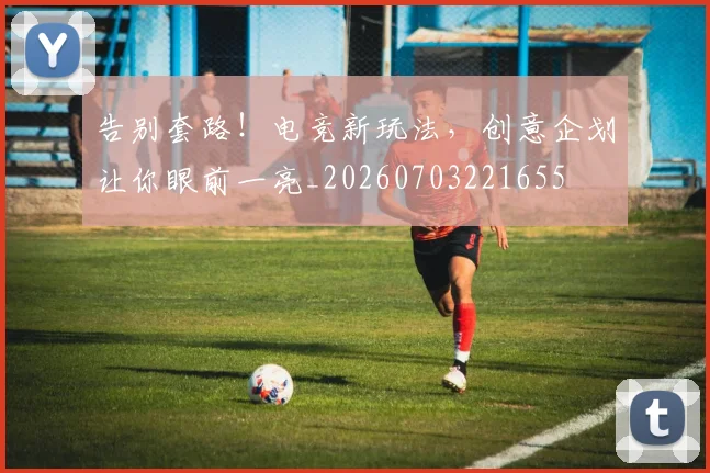 告别套路！电竞新玩法，创意企划让你眼前一亮_20260703221655