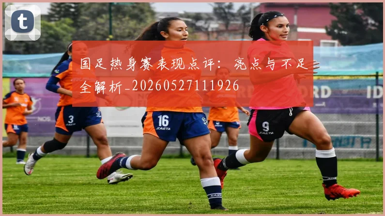 国足热身赛表现点评:亮点与不足全解析_20260527111926