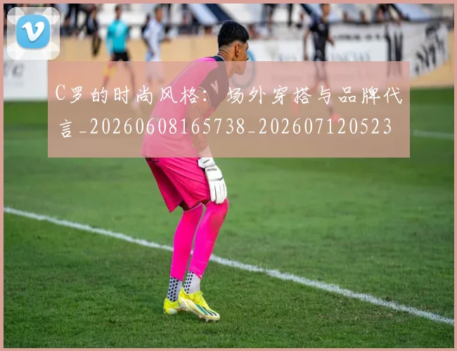 C罗的时尚风格:场外穿搭与品牌代言_20260608165738_20260712052351
