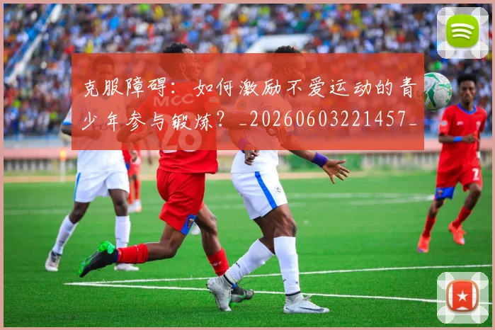 克服障碍:如何激励不爱运动的青少年参与锻炼?_20260603221457_20260703214308