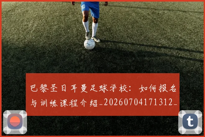 巴黎圣日耳曼足球学校：如何报名与训练课程介绍_20260704171312_20260722154638