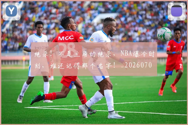 绝杀！不是主角的绝杀，NBA爆冷时刻，谁还记得那个名字！_20260708201358_20260803142900