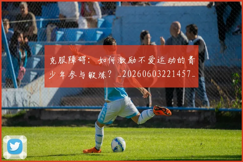 克服障碍：如何激励不爱运动的青少年参与锻炼？_20260603221457_20260703214308