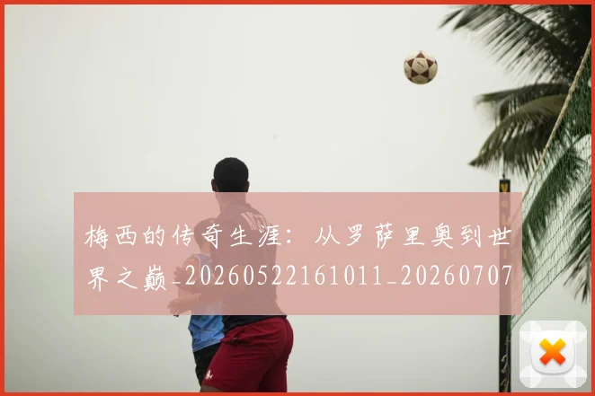梅西的传奇生涯：从罗萨里奥到世界之巅_20260522161011_20260707144919_20260731181934