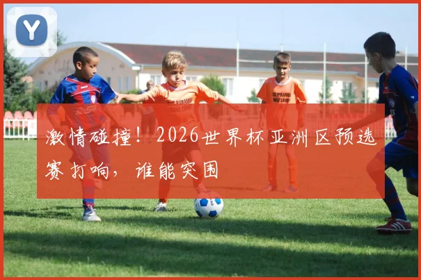 激情碰撞!2026世界杯亚洲区预选赛打响,谁能突围