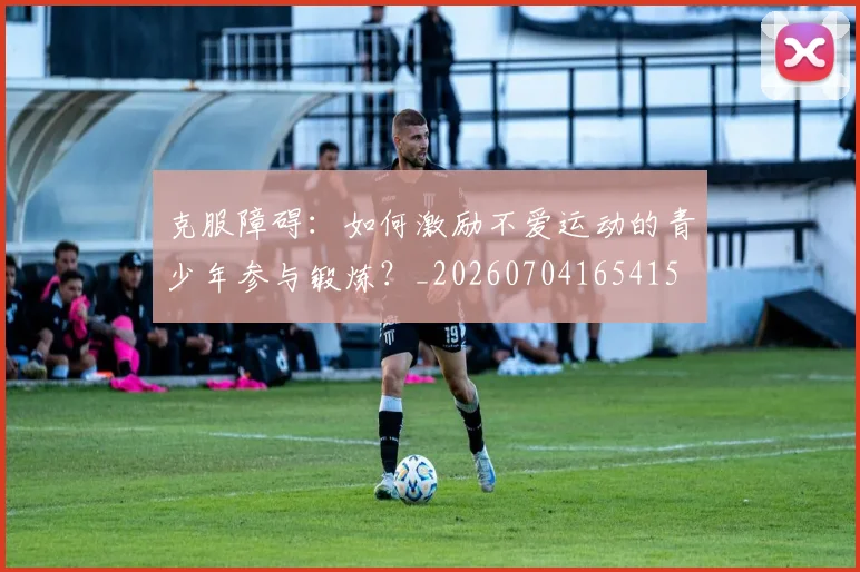 克服障碍：如何激励不爱运动的青少年参与锻炼？_20260704165415