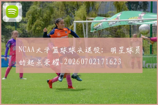 NCAA大学篮球球衣退役:明星球员的起点荣耀_20260702171623