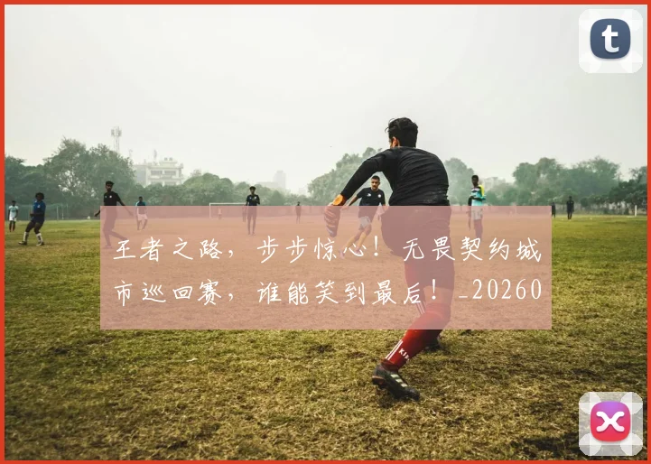 王者之路，步步惊心！无畏契约城市巡回赛，谁能笑到最后！_20260708191331_20260803134308