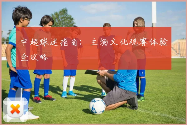 中超球迷指南：主场文化观赛体验全攻略