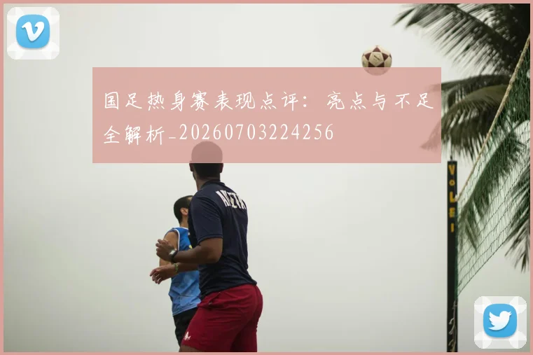 国足热身赛表现点评：亮点与不足全解析_20260703224256