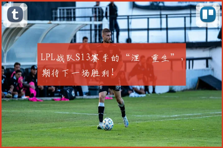 LPL战队S13赛季的“涅槃重生”,期待下一场胜利!