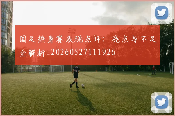 国足热身赛表现点评：亮点与不足全解析_20260527111926