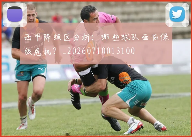 西甲降级区分析：哪些球队面临保级危机？_20260710013100
