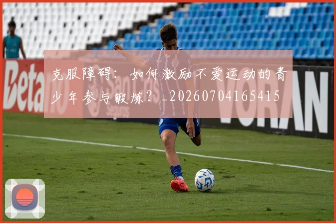 克服障碍：如何激励不爱运动的青少年参与锻炼？_20260704165415