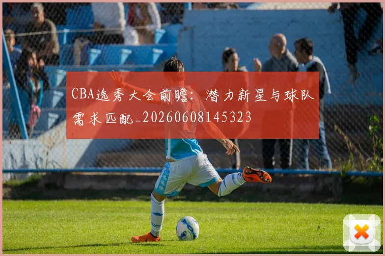 CBA选秀大会前瞻:潜力新星与球队需求匹配_20260608145323