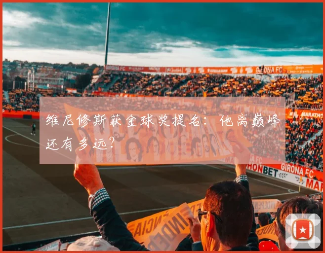 维尼修斯获金球奖提名：他离巅峰还有多远？