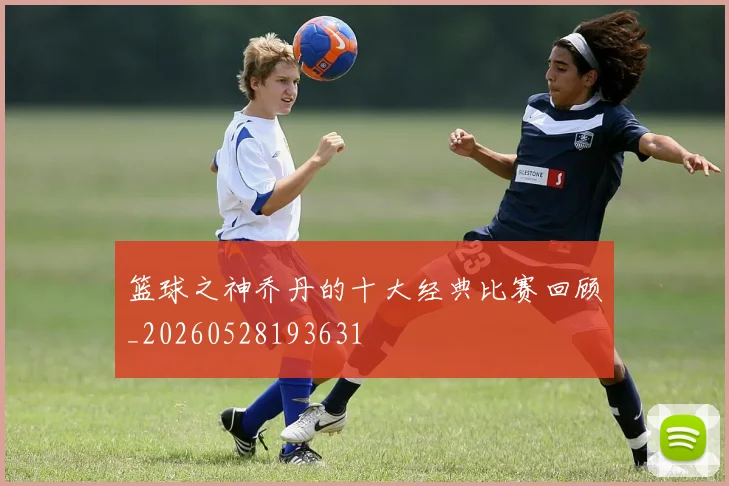 篮球之神乔丹的十大经典比赛回顾_20260528193631